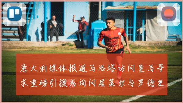 意大利媒体报道马洛塔访问皇马寻求重磅引援或询问居莱尔与罗德里戈
