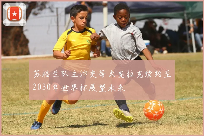 苏格兰队主帅史蒂夫克拉克续约至2030年世界杯展望未来