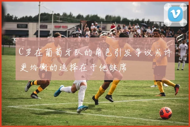 C罗在葡萄牙队的角色引发争议或许更均衡的选择在于他缺席
