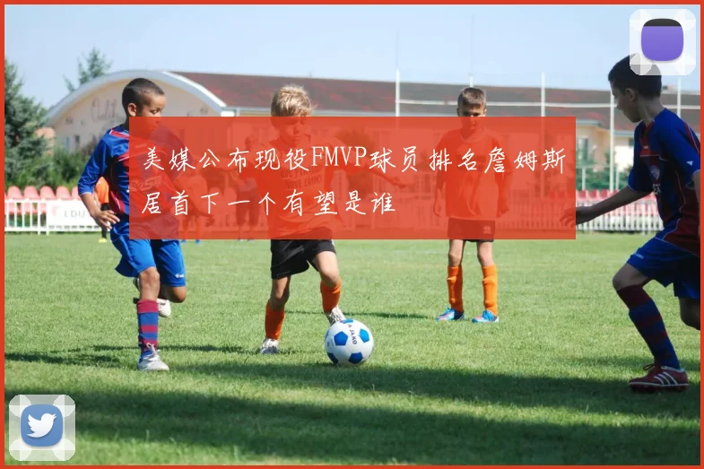 美媒公布现役FMVP球员排名詹姆斯居首下一个有望是谁