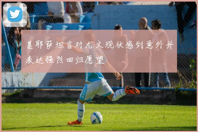 基耶萨坦言对尤文现状感到意外并表达强烈回归愿望