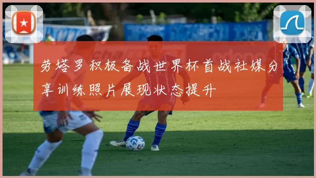 劳塔罗积极备战世界杯首战社媒分享训练照片展现状态提升