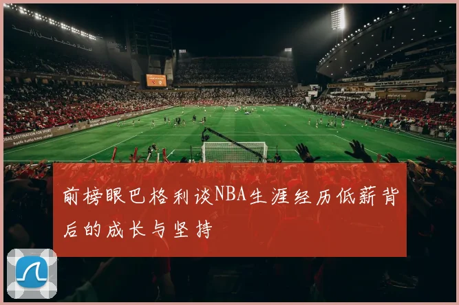 前榜眼巴格利谈NBA生涯经历低薪背后的成长与坚持