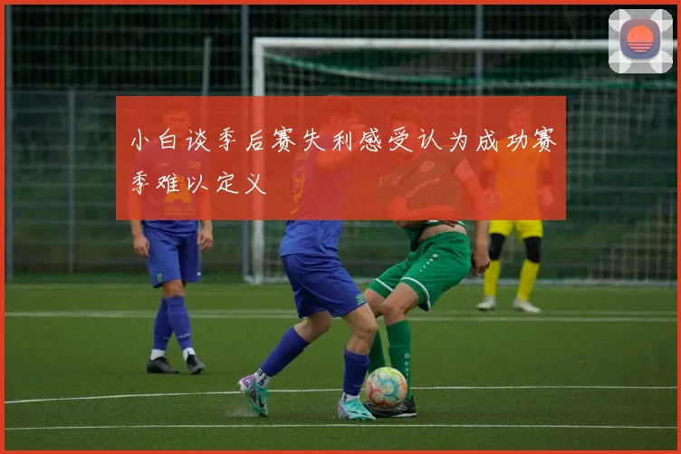 小白谈季后赛失利感受认为成功赛季难以定义
